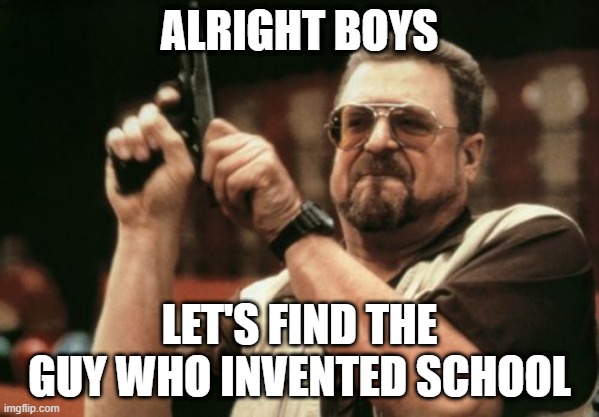 who the F*** invented Homework?! | ALRIGHT BOYS; LET'S FIND THE GUY WHO INVENTED SCHOOL | image tagged in memes,am i the only one around here | made w/ Imgflip meme maker