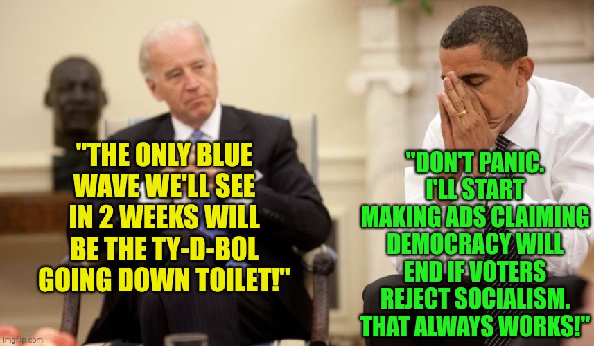 Desperation so thick, you could cut it with a knife! |  "DON'T PANIC. I'LL START MAKING ADS CLAIMING DEMOCRACY WILL END IF VOTERS REJECT SOCIALISM. THAT ALWAYS WORKS!"; "THE ONLY BLUE WAVE WE'LL SEE IN 2 WEEKS WILL BE THE TY-D-BOL GOING DOWN TOILET!" | image tagged in biden obama,democrats,midterms,voting,politics suck,desperation | made w/ Imgflip meme maker