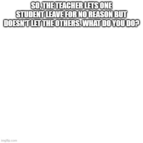 Blank Transparent Square Meme | SO, THE TEACHER LETS ONE STUDENT LEAVE FOR NO REASON BUT DOESN'T LET THE OTHERS. WHAT DO YOU DO? | image tagged in memes,blank transparent square | made w/ Imgflip meme maker