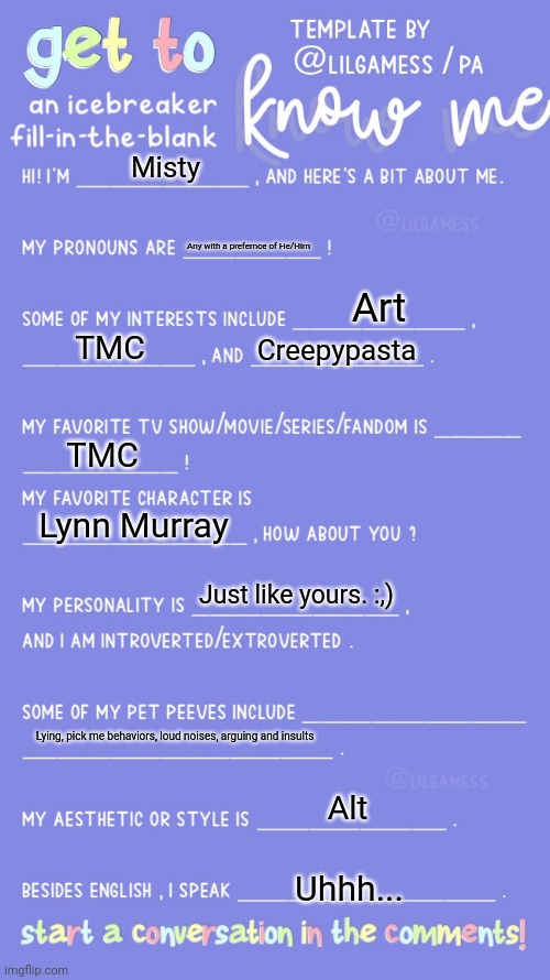 Heya! | Misty; Any with a prefernce of He/Him; Art; TMC; Creepypasta; TMC; Lynn Murray; Just like yours. :,); Lying, pick me behaviors, loud noises, arguing and insults; Alt; Uhhh... | image tagged in get to know fill in the blank | made w/ Imgflip meme maker