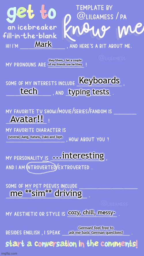 might as well hop on the and wagon while i can, right? | Mark; they/them, i let a couple of my friends use he/they; Keyboards; tech; typing tests; Avatar!! (several) Aang, Katara, Zuko and Toph; ...interesting; me **sim** driving; cozy, chill, messy-; German! feel free to ask me basic German questions! | image tagged in get to know fill in the blank | made w/ Imgflip meme maker