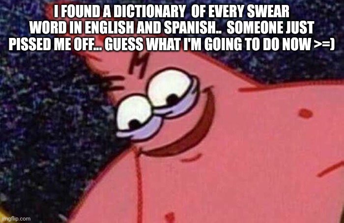 Evil Patrick  | I FOUND A DICTIONARY  OF EVERY SWEAR WORD IN ENGLISH AND SPANISH..  SOMEONE JUST PISSED ME OFF... GUESS WHAT I'M GOING TO DO NOW >=) | image tagged in evil patrick | made w/ Imgflip meme maker