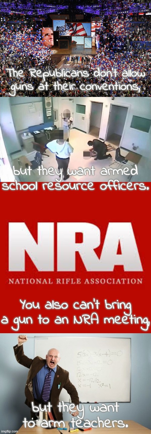 Insanity. | The Republicans don't allow
guns at their conventions, but they want armed school resource officers. You also can't bring a gun to an NRA meeting, but they want to arm teachers. | image tagged in republican convention,nra,the mean teacher,gop hypocrite,conservative logic,school shootings | made w/ Imgflip meme maker
