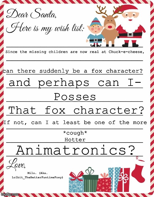 Pleaseee? | Since the missing children are now real at Chuck-e-cheese, can there suddenly be a fox character? and perhaps can I-; Posses; That fox character? If not, can I at least be one of the more; *cough*
Hotter; Animatronics? Milo. (Aka. Lolbit_TheBetterFuntimeFoxy) | image tagged in wish list to santa | made w/ Imgflip meme maker