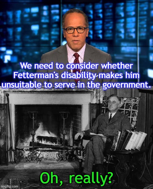 Corporate media doesn't like the handicapped. | We need to consider whether Fetterman's disability makes him unsuitable to serve in the government. Oh, really? | image tagged in lester holt,franklin roosevelt,oz,senate,discrimination | made w/ Imgflip meme maker