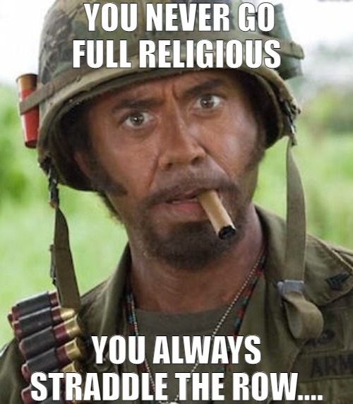 WE ALL HAVE ONE FOOT IN AND ONE FOOT OUT! | YOU NEVER GO FULL RELIGIOUS; YOU ALWAYS STRADDLE THE ROW.... | image tagged in never go full,meme,robert downey jr tropic thunder | made w/ Imgflip meme maker