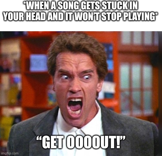 When A Song Gets Stuck In Your Head | *WHEN A SONG GETS STUCK IN YOUR HEAD AND IT WON’T STOP PLAYING*; “GET OOOOUT!” | image tagged in get out,song,stuck in head,arnold schwarzenegger,kindergarten cop | made w/ Imgflip meme maker