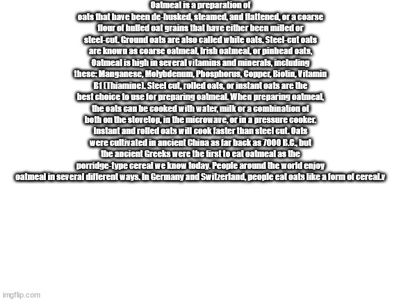 A | Oatmeal is a preparation of oats that have been de-husked, steamed, and flattened, or a coarse flour of hulled oat grains that have either been milled or steel-cut. Ground oats are also called white oats. Steel-cut oats are known as coarse oatmeal, Irish oatmeal, or pinhead oats, Oatmeal is high in several vitamins and minerals, including these: Manganese, Molybdenum, Phosphorus, Copper, Biotin, Vitamin B1 (Thiamine). Steel cut, rolled oats, or instant oats are the best choice to use for preparing oatmeal. When preparing oatmeal, the oats can be cooked with water, milk or a combination of both on the stovetop, in the microwave, or in a pressure cooker. Instant and rolled oats will cook faster than steel cut. Oats were cultivated in ancient China as far back as 7000 B.C., but the ancient Greeks were the first to eat oatmeal as the porridge-type cereal we know today. People around the world enjoy oatmeal in several different ways. In Germany and Switzerland, people eat oats like a form of cereal.v | image tagged in blank white template | made w/ Imgflip meme maker