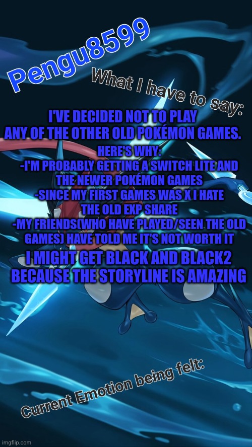 Seriously the story for BW and B2W2 are amazing | HERE'S WHY:
-I'M PROBABLY GETTING A SWITCH LITE AND THE NEWER POKÉMON GAMES
-SINCE MY FIRST GAMES WAS X I HATE THE OLD EXP SHARE
-MY FRIENDS(WHO HAVE PLAYED/SEEN THE OLD GAMES) HAVE TOLD ME IT'S NOT WORTH IT; I'VE DECIDED NOT TO PLAY ANY OF THE OTHER OLD POKÉMON GAMES. I MIGHT GET BLACK AND BLACK2 BECAUSE THE STORYLINE IS AMAZING | made w/ Imgflip meme maker