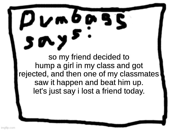 idk | so my friend decided to hump a girl in my class and got rejected, and then one of my classmates saw it happen and beat him up.
let's just say i lost a friend today. | image tagged in idk | made w/ Imgflip meme maker