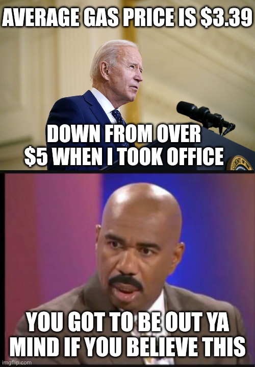 He's either confused or lying | AVERAGE GAS PRICE IS $3.39; DOWN FROM OVER $5 WHEN I TOOK OFFICE; YOU GOT TO BE OUT YA MIND IF YOU BELIEVE THIS | image tagged in joe biden speech,steve harvey that face when,democrats,biden,liberals | made w/ Imgflip meme maker