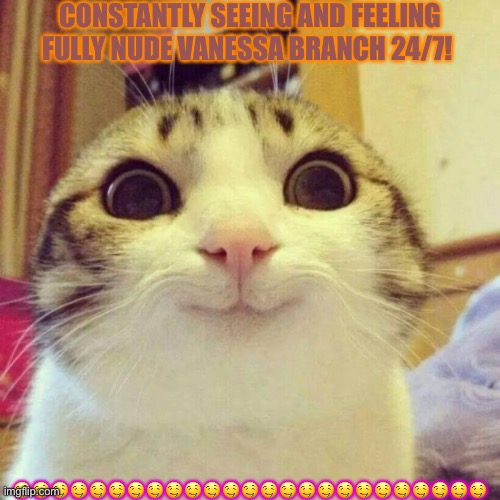 Smiling Cat | CONSTANTLY SEEING AND FEELING FULLY NUDE VANESSA BRANCH 24/7! 🤤🤤🤤🤤🤤🤤🤤🤤🤤🤤🤤🤤🤤🤤🤤🤤🤤🤤🤤🤤🤤🤤🤤🤤🤤 | image tagged in memes,smiling cat | made w/ Imgflip meme maker
