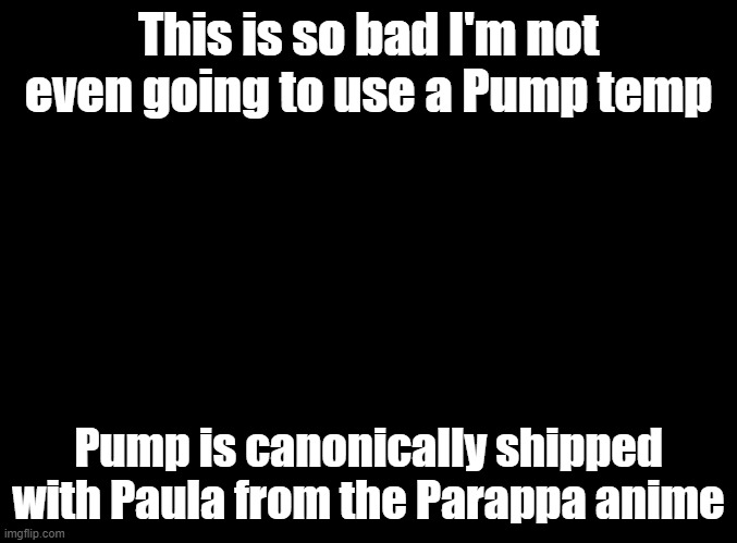 blank black | This is so bad I'm not even going to use a Pump temp; Pump is canonically shipped with Paula from the Parappa anime | image tagged in blank black | made w/ Imgflip meme maker