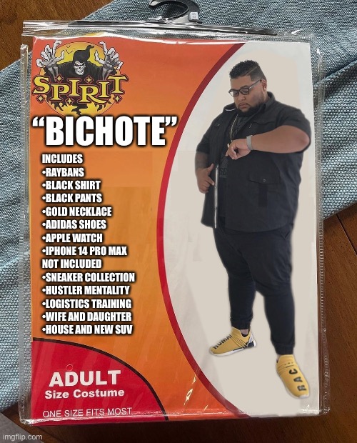 Bichote | “BICHOTE”; INCLUDES 
•RAYBANS
•BLACK SHIRT 
•BLACK PANTS
•GOLD NECKLACE 
•ADIDAS SHOES 
•APPLE WATCH 
•IPHONE 14 PRO MAX 
NOT INCLUDED 
•SNEAKER COLLECTION 
•HUSTLER MENTALITY 
•LOGISTICS TRAINING 
•WIFE AND DAUGHTER 
•HOUSE AND NEW SUV | image tagged in memes | made w/ Imgflip meme maker