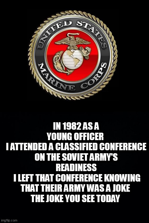 IN 1982 AS A YOUNG OFFICER 
I ATTENDED A CLASSIFIED CONFERENCE ON THE SOVIET ARMY'S READINESS
 I LEFT THAT CONFERENCE KNOWING THAT THEIR ARMY WAS A JOKE 
THE JOKE YOU SEE TODAY | image tagged in united states marine corps,black background | made w/ Imgflip meme maker