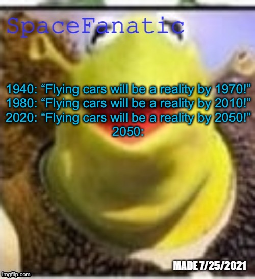 Ye Olde Announcements | 1940: “Flying cars will be a reality by 1970!”
1980: “Flying cars will be a reality by 2010!”
2020: “Flying cars will be a reality by 2050!”
2050: | image tagged in spacefanatic announcement temp | made w/ Imgflip meme maker
