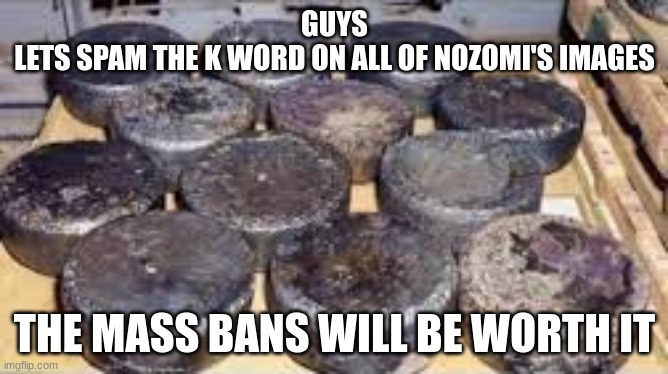 several cores of enriched uraniam 235 from andreapol airbase | GUYS
LETS SPAM THE K WORD ON ALL OF NOZOMI'S IMAGES; THE MASS BANS WILL BE WORTH IT | image tagged in several cores of enriched uraniam 235 from andreapol airbase | made w/ Imgflip meme maker