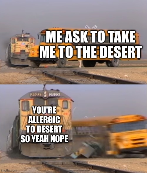 A train hitting a school bus | ME ASK TO TAKE ME TO THE DESERT; YOU'RE ALLERGIC TO DESERT SO YEAH NOPE | image tagged in a train hitting a school bus | made w/ Imgflip meme maker