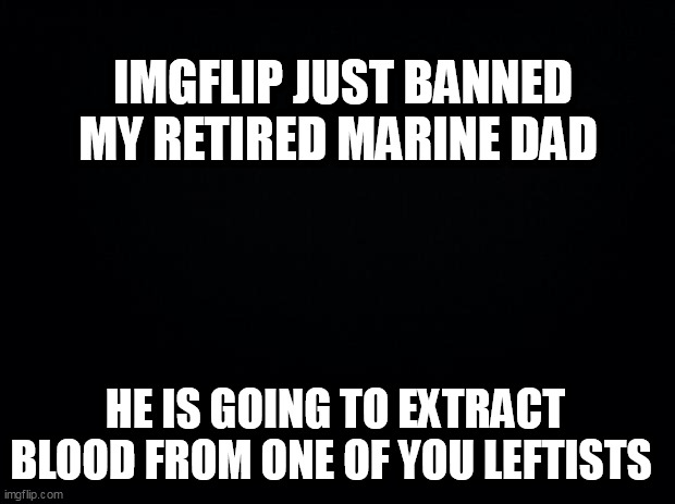Black background | IMGFLIP JUST BANNED MY RETIRED MARINE DAD; HE IS GOING TO EXTRACT BLOOD FROM ONE OF YOU LEFTISTS | image tagged in black background | made w/ Imgflip meme maker