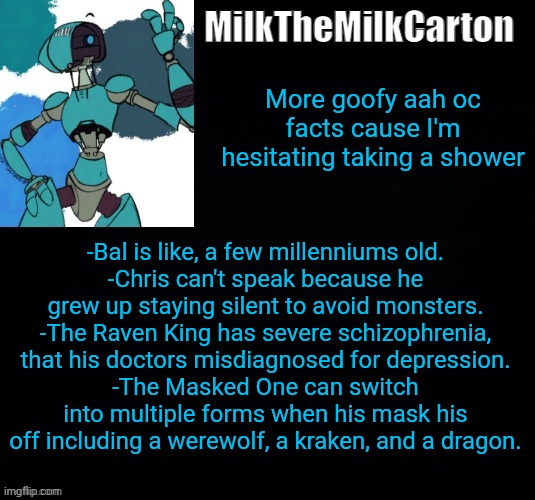 MilktheMilkCarton but he's no longer simping for a robot | More goofy aah oc facts cause I'm hesitating taking a shower; -Bal is like, a few millenniums old.
-Chris can't speak because he grew up staying silent to avoid monsters.
-The Raven King has severe schizophrenia, that his doctors misdiagnosed for depression.
-The Masked One can switch into multiple forms when his mask his off including a werewolf, a kraken, and a dragon. | image tagged in milkthemilkcarton but he's simping for a robot | made w/ Imgflip meme maker