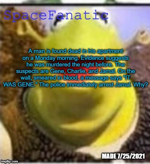 Ye Olde Announcements | A man is found dead in his apartment on a Monday morning. Evidence suggests he was murdered the night before. The suspects are Gene, Charlie, and Jamal. On the wall, smeared in blood, a message says "IT WAS GENE." The police immediately arrest Jamal. Why? | image tagged in spacefanatic announcement temp | made w/ Imgflip meme maker