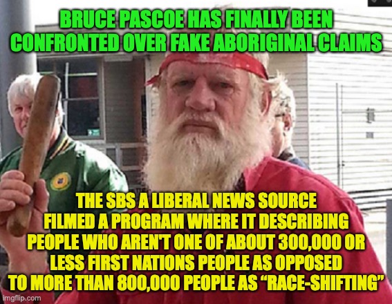 Fake claims cause serious consequences due to struggle of coping of rise of people who self identify as Indigenous Aussies | BRUCE PASCOE HAS FINALLY BEEN CONFRONTED OVER FAKE ABORIGINAL CLAIMS; THE SBS A LIBERAL NEWS SOURCE FILMED A PROGRAM WHERE IT DESCRIBING PEOPLE WHO AREN'T ONE OF ABOUT 300,000 OR LESS FIRST NATIONS PEOPLE AS OPPOSED TO MORE THAN 800,000 PEOPLE AS “RACE-SHIFTING” | image tagged in bruce pascoe,fake claims,of,identity,first nations,people | made w/ Imgflip meme maker