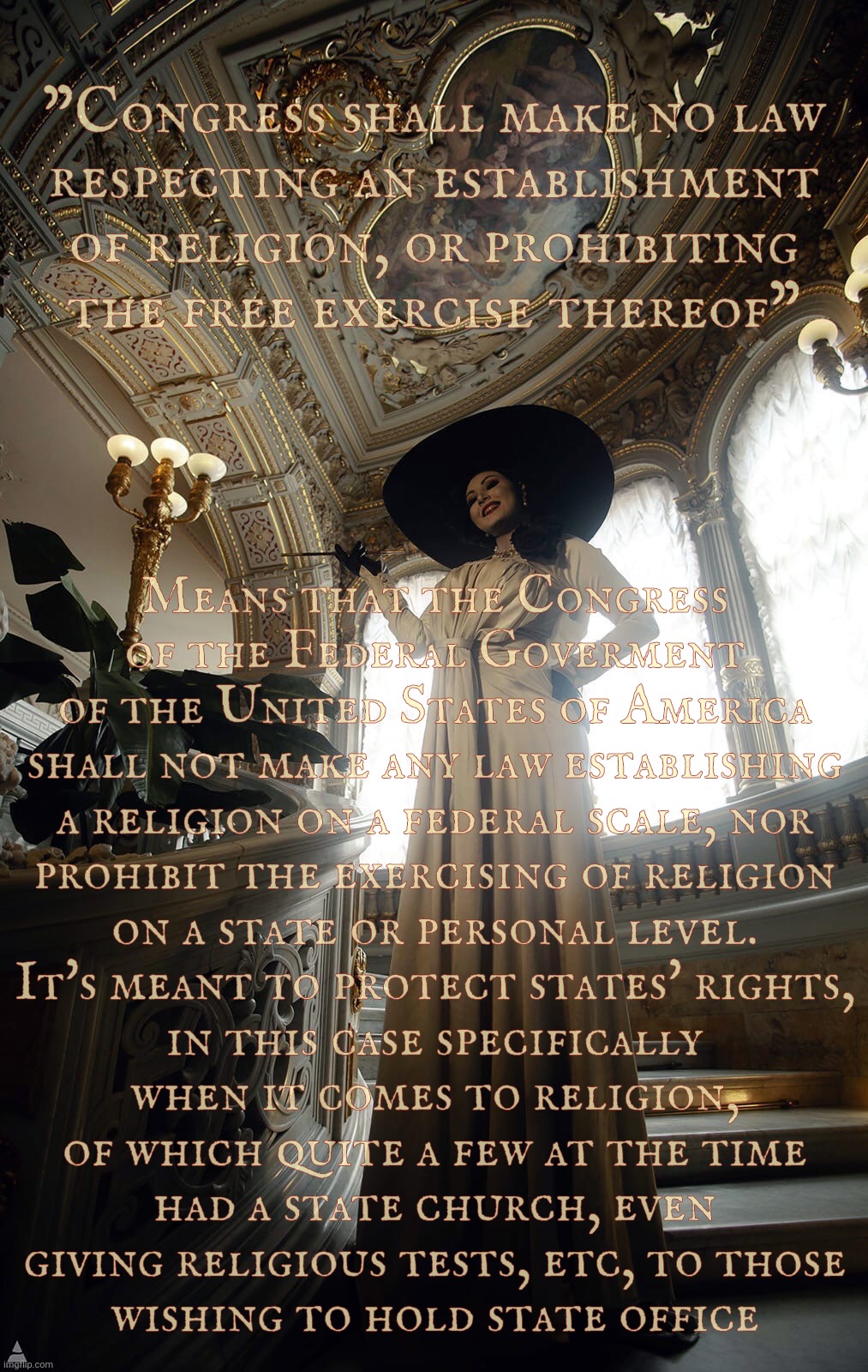 The First Amendment on respecting the establishment of religion | "Congress shall make no law
respecting an establishment of religion, or prohibiting
the free exercise thereof"; Means that the Congress
of the Federal Goverment
of the United States of America
shall not make any law establishing
a religion on a federal scale, nor
prohibit the exercising of religion
on a state or personal level.
It's meant to protect states' rights,
in this case specifically
when it comes to religion,
of which quite a few at the time
had a state church, even
giving religious tests, etc, to those
wishing to hold state office | image tagged in sazura,sazura aka aleksandra karpova,lady dimitrescu,first amendment,on respecting the establishment of religion,memes | made w/ Imgflip meme maker