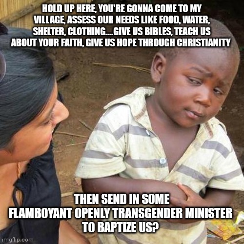 Third world skeptical kid meets the UNITED METHODIST CHURCH | HOLD UP HERE, YOU'RE GONNA COME TO MY VILLAGE, ASSESS OUR NEEDS LIKE FOOD, WATER, SHELTER, CLOTHING....GIVE US BIBLES, TEACH US ABOUT YOUR FAITH, GIVE US HOPE THROUGH CHRISTIANITY; THEN SEND IN SOME FLAMBOYANT OPENLY TRANSGENDER MINISTER 
TO BAPTIZE US? | image tagged in memes,third world skeptical kid | made w/ Imgflip meme maker