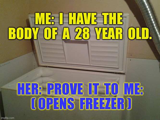 Body of 28 | ME:  I  HAVE  THE  BODY  OF  A  28  YEAR  OLD. HER:  PROVE  IT  TO  ME:

 ( OPENS  FREEZER ) | image tagged in freezer,body of,28 year old,prove it,opens freezer,dark humour | made w/ Imgflip meme maker