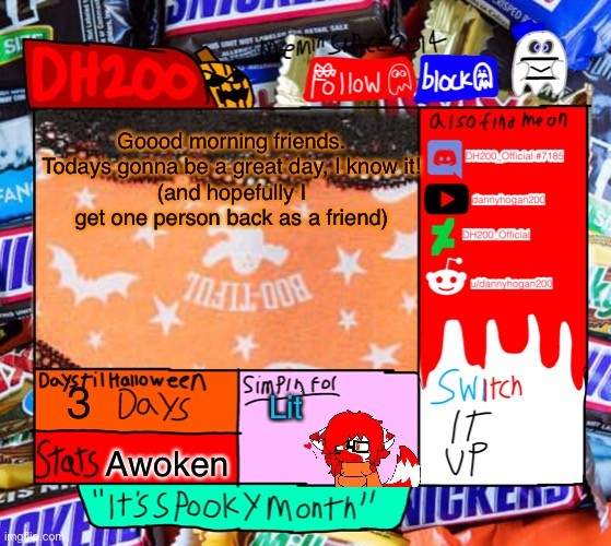 DH200 Halloween announcement temp | Goood morning friends. Todays gonna be a great day, I know it!
(and hopefully I get one person back as a friend); 3; Lit; Awoken | image tagged in dh200 halloween announcement temp | made w/ Imgflip meme maker