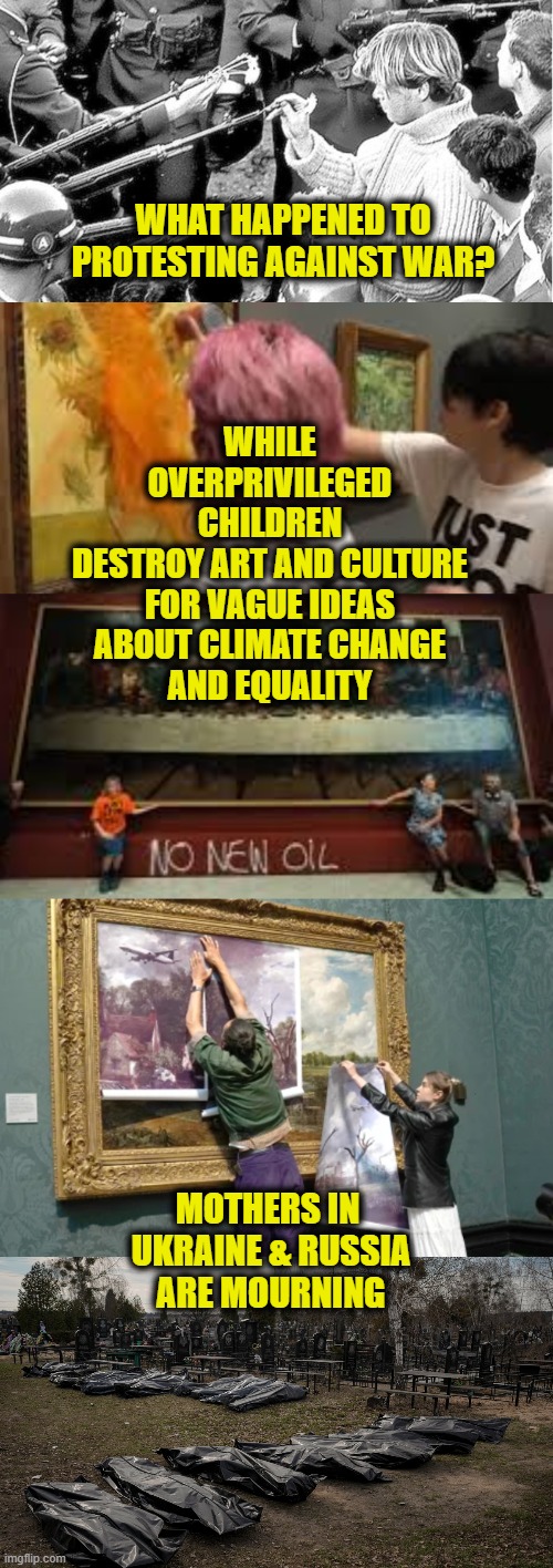 War No More! |  WHAT HAPPENED TO
PROTESTING AGAINST WAR? WHILE
OVERPRIVILEGED
CHILDREN
DESTROY ART AND CULTURE
FOR VAGUE IDEAS
ABOUT CLIMATE CHANGE
AND EQUALITY; MOTHERS IN 
UKRAINE & RUSSIA
ARE MOURNING | image tagged in ukraine | made w/ Imgflip meme maker