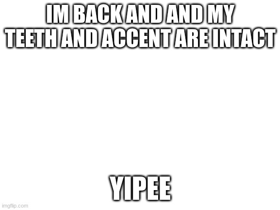 i went to england nad now im back | IM BACK AND AND MY TEETH AND ACCENT ARE INTACT; YIPEE | image tagged in blank white template | made w/ Imgflip meme maker
