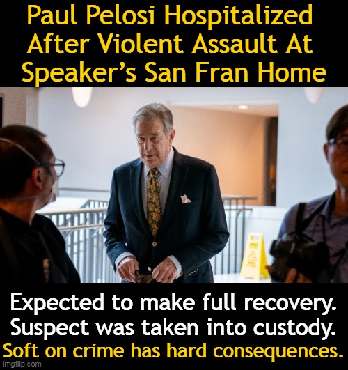 Poor Paul | Paul Pelosi Hospitalized 
After Violent Assault At 
Speaker’s San Fran Home; Expected to make full recovery. Suspect was taken into custody. Soft on crime has hard consequences. | image tagged in political meme,nancy pelosi,paul pelosi,home invasion,assault,crime | made w/ Imgflip meme maker