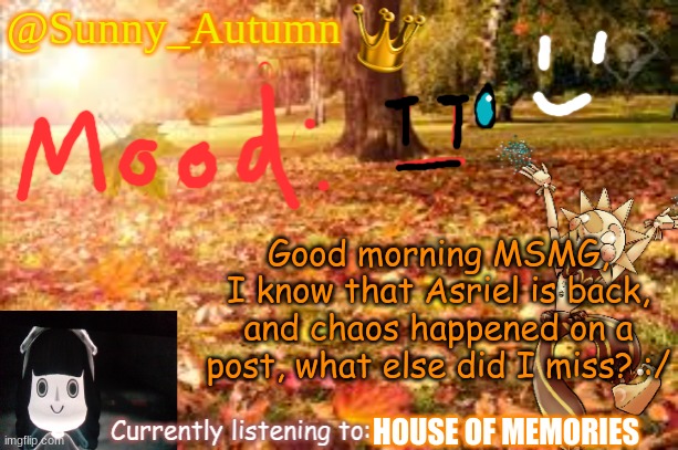 Why does everything to happen when I'm offline ,n, | Good morning MSMG,
I know that Asriel is back, and chaos happened on a post, what else did I miss? :/; HOUSE OF MEMORIES | image tagged in sunny_autumn sun's autumn temp | made w/ Imgflip meme maker