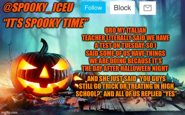 Iceu Spooky Template #1 | BRO MY ITALIAN TEACHER LITERALLY SAID WE HAVE A TEST ON TUESDAY, SO I SAID SOME OF US HAVE THINGS WE ARE DOING BECAUSE IT’S THE DAY AFTER HALLOWEEN NIGHT; AND SHE JUST SAID “YOU GUYS STILL GO TRICK OR TREATING IN HIGH SCHOOL?” AND ALL OF US REPLIED “YES” | image tagged in iceu spooky template 1 | made w/ Imgflip meme maker