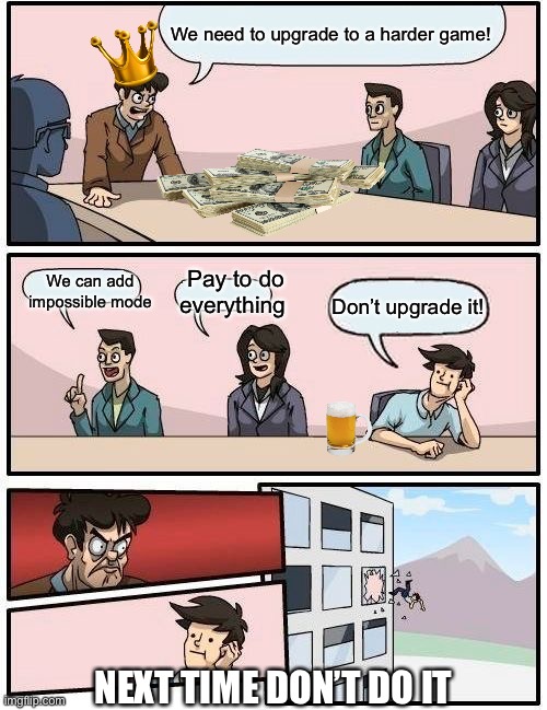 Boardroom Meeting Suggestion | We need to upgrade to a harder game! Pay to do everything; We can add impossible mode; Don’t upgrade it! NEXT TIME DON’T DO IT | image tagged in memes,boardroom meeting suggestion | made w/ Imgflip meme maker