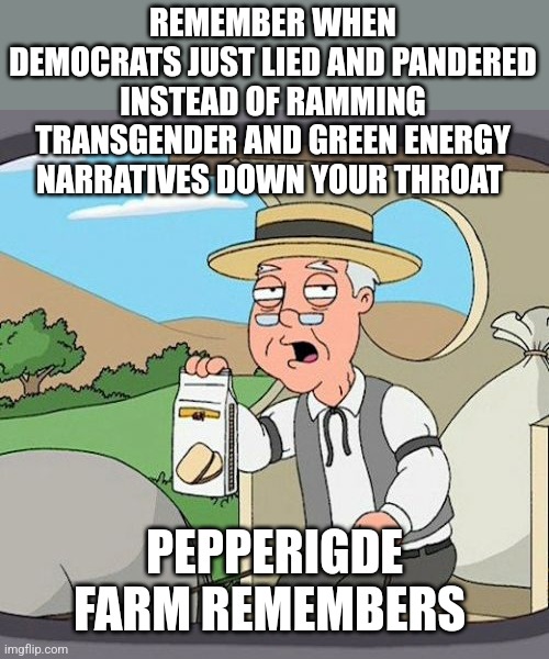 Pepperidge Farm Remembers Meme | REMEMBER WHEN DEMOCRATS JUST LIED AND PANDERED INSTEAD OF RAMMING TRANSGENDER AND GREEN ENERGY NARRATIVES DOWN YOUR THROAT; PEPPERIGDE FARM REMEMBERS | image tagged in memes,pepperidge farm remembers | made w/ Imgflip meme maker