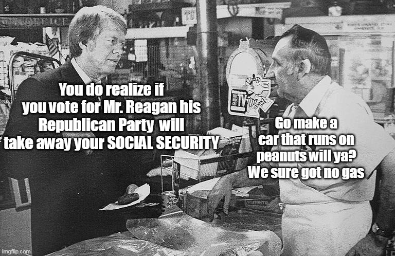 42 years later we have the SAME problems ! | You do realize if you vote for Mr. Reagan his Republican Party  will take away your SOCIAL SECURITY; Go make a car that runs on peanuts will ya? We sure got no gas | image tagged in been taking away social security forever | made w/ Imgflip meme maker