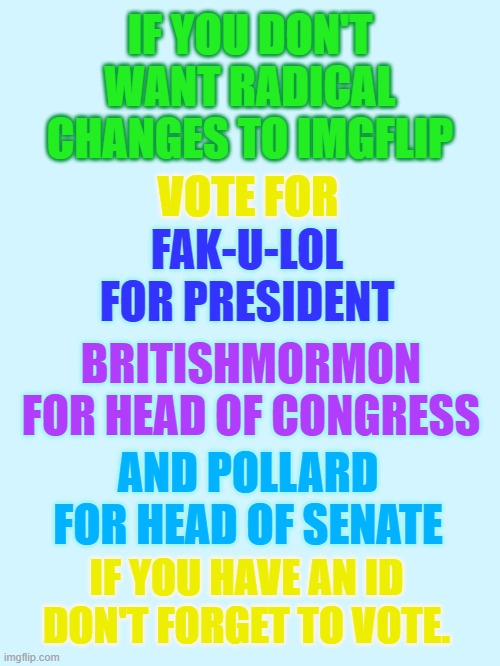 IF YOU DON'T WANT RADICAL CHANGES TO IMGFLIP; VOTE FOR; FAK-U-LOL FOR PRESIDENT; BRITISHMORMON FOR HEAD OF CONGRESS; AND POLLARD FOR HEAD OF SENATE; IF YOU HAVE AN ID DON'T FORGET TO VOTE. | made w/ Imgflip meme maker