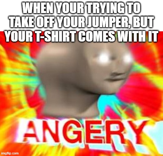 who relates to this? | WHEN YOUR TRYING TO TAKE OFF YOUR JUMPER, BUT YOUR T-SHIRT COMES WITH IT | image tagged in surreal angery | made w/ Imgflip meme maker