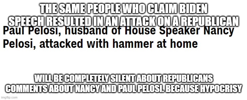 Pelosi attacked | THE SAME PEOPLE WHO CLAIM BIDEN SPEECH RESULTED IN AN ATTACK ON A REPUBLICAN; WILL BE COMPLETELY SILENT ABOUT REPUBLICANS COMMENTS ABOUT NANCY AND PAUL PELOSI. BECAUSE HYPOCRISY | image tagged in pelosi attacked | made w/ Imgflip meme maker