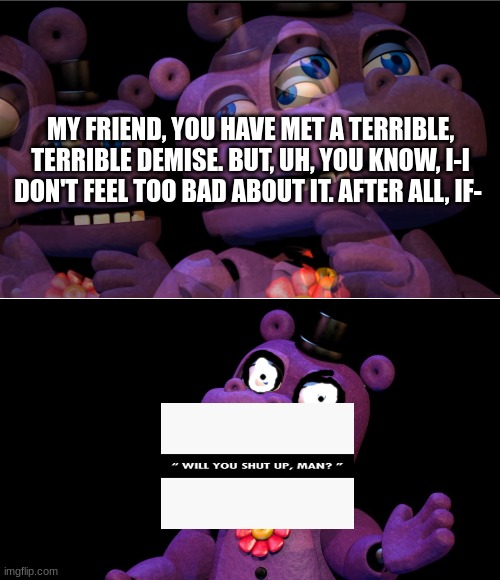 Only fnaf fans get it☠ | MY FRIEND, YOU HAVE MET A TERRIBLE, TERRIBLE DEMISE. BUT, UH, YOU KNOW, I-I DON'T FEEL TOO BAD ABOUT IT. AFTER ALL, IF- | image tagged in mr hippo thinking,mr hippo | made w/ Imgflip meme maker