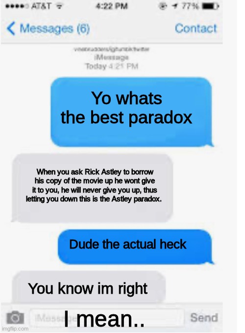 Blank text conversation | Yo whats the best paradox; When you ask Rick Astley to borrow his copy of the movie up he wont give it to you, he will never give you up, thus letting you down this is the Astley paradox. Dude the actual heck; You know im right; I mean.. | image tagged in blank text conversation | made w/ Imgflip meme maker