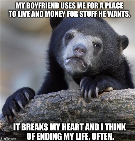 Confession Bear Meme | MY BOYFRIEND USES ME FOR A PLACE TO LIVE AND MONEY FOR STUFF HE WANTS.  IT BREAKS MY HEART AND I THINK OF ENDING MY LIFE, OFTEN. | image tagged in memes,confession bear,AdviceAnimals | made w/ Imgflip meme maker