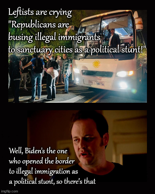busing illegal immigrants to sanctuary cities is a political stunt | Leftists are crying 
"Republicans are 
busing illegal immigrants 
to sanctuary cities as a political stunt!"; Well, Biden's the one 
who opened the border 
to illegal immigration as 
a political stunt, so there's that | image tagged in sanctuary cities,busing immigrants | made w/ Imgflip meme maker