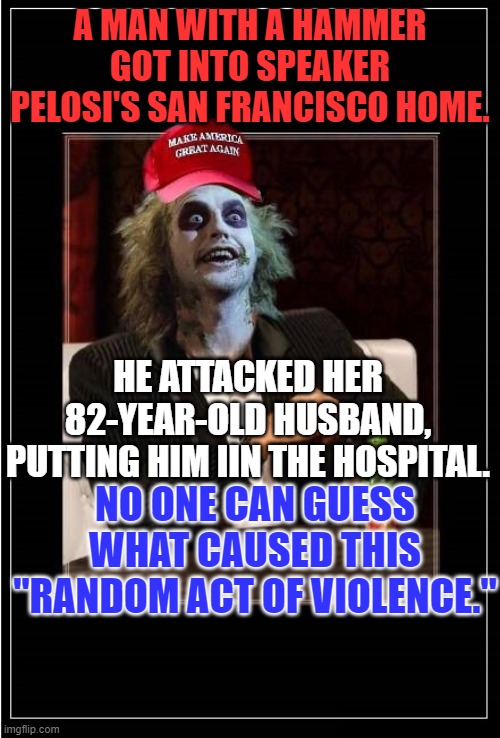 Reject MAGA hatred.  Vote Blue in '22. | A MAN WITH A HAMMER GOT INTO SPEAKER PELOSI'S SAN FRANCISCO HOME. HE ATTACKED HER 82-YEAR-OLD HUSBAND, PUTTING HIM IIN THE HOSPITAL. NO ONE CAN GUESS WHAT CAUSED THIS "RANDOM ACT OF VIOLENCE." | image tagged in most interesting trump zombie maga hat blank better | made w/ Imgflip meme maker