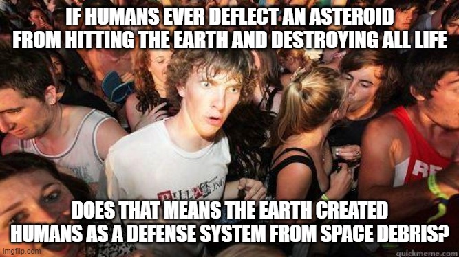 Hmmmm | IF HUMANS EVER DEFLECT AN ASTEROID FROM HITTING THE EARTH AND DESTROYING ALL LIFE; DOES THAT MEANS THE EARTH CREATED HUMANS AS A DEFENSE SYSTEM FROM SPACE DEBRIS? | image tagged in sudden realization | made w/ Imgflip meme maker