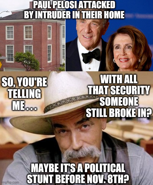 Are We Sure ? |  PAUL PELOSI ATTACKED BY INTRUDER IN THEIR HOME; WITH ALL THAT SECURITY SOMEONE STILL BROKE IN? SO, YOU'RE TELLING ME . . . MAYBE IT'S A POLITICAL STUNT BEFORE NOV. 8TH? | image tagged in false flag,pelosi,liberals,democrats,leftists,midterms | made w/ Imgflip meme maker