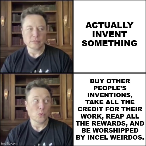 The only thing Elon ever invented was a carefully crafted public persona. | ACTUALLY
INVENT
SOMETHING; BUY OTHER
PEOPLE'S
INVENTIONS,
TAKE ALL THE
CREDIT FOR THEIR
WORK, REAP ALL
THE REWARDS, AND
BE WORSHIPPED
BY INCEL WEIRDOS. | image tagged in elon musk | made w/ Imgflip meme maker