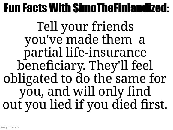A Genius Life-Insurance Prank You Can Pull Off On Your Friends >:D | Tell your friends you've made them  a partial life-insurance beneficiary. They'll feel obligated to do the same for you, and will only find out you lied if you died first. | image tagged in fun facts with simothefinlandized,life insurance,pranks | made w/ Imgflip meme maker